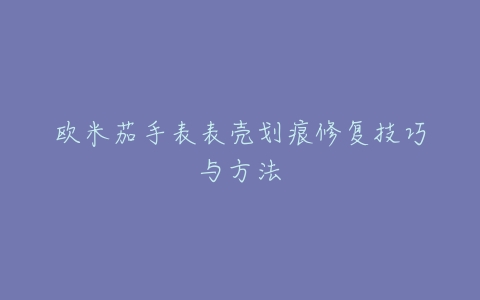 欧米茄手表表壳划痕修复技巧与方法