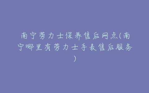 南宁劳力士保养售后网点(南宁哪里有劳力士手表售后服务)