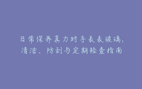日常保养真力时手表表玻璃：清洁、防刮与定期检查指南
