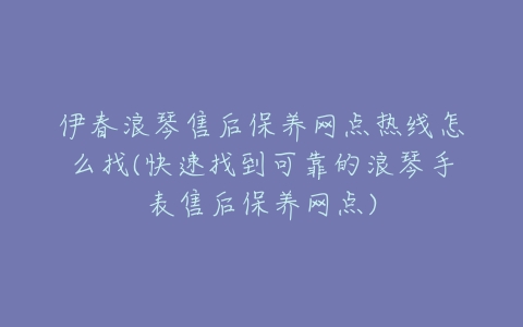 伊春浪琴售后保养网点热线怎么找(快速找到可靠的浪琴手表售后保养网点)