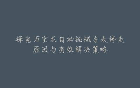 探究万宝龙自动机械手表停走原因与有效解决策略