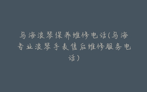乌海浪琴保养维修电话(乌海专业浪琴手表售后维修服务电话)