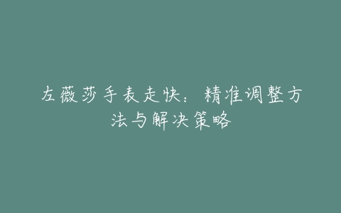 左薇莎手表走快：精准调整方法与解决策略