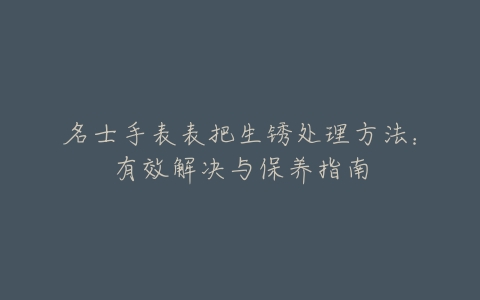 名士手表表把生锈处理方法:有效解决与保养指南
