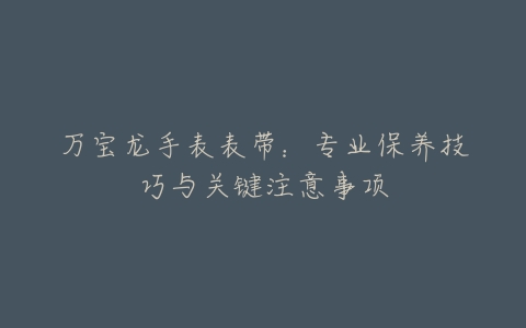 万宝龙手表表带：专业保养技巧与关键注意事项