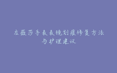 左薇莎手表表镜划痕修复方法与护理建议