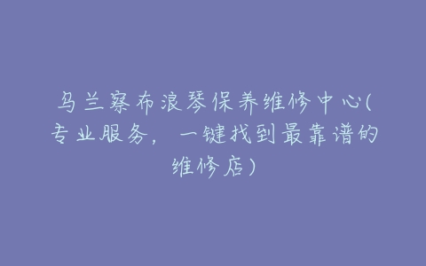 乌兰察布浪琴保养维修中心(专业服务，一键找到最靠谱的维修店)