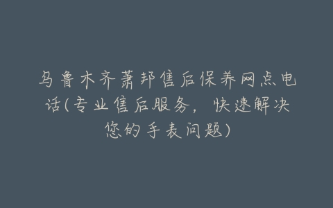 乌鲁木齐萧邦售后保养网点电话(专业售后服务,快速解决您的手表问题)