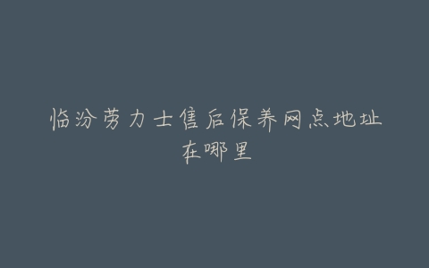 临汾劳力士售后保养网点地址在哪里