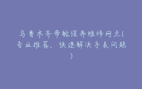 乌鲁木齐帝舵保养维修网点(专业推荐，快速解决手表问题)