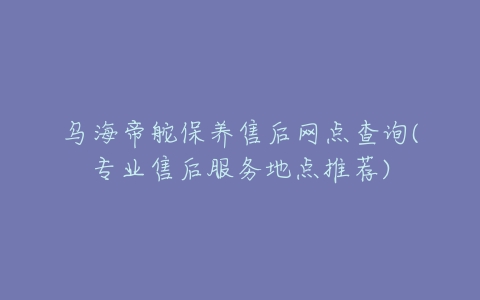 乌海帝舵保养售后网点查询(专业售后服务地点推荐)