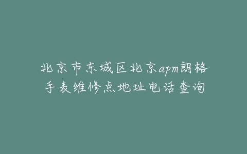 北京市东城区北京apm朗格手表维修点地址电话查询