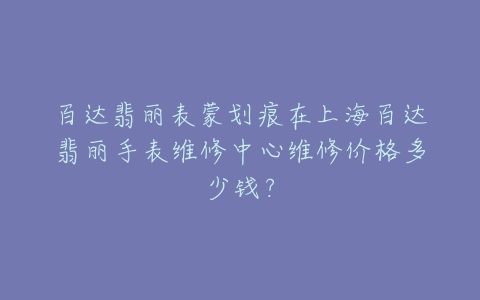 百达翡丽表蒙划痕在上海百达翡丽手表维修中心维修价格多少钱？