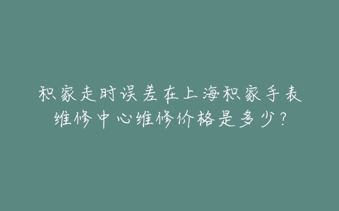 积家走时误差在上海积家手表维修中心维修价格是多少？