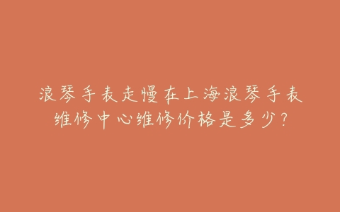 浪琴手表走慢在上海浪琴手表维修中心维修价格是多少?