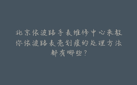 北京依波路手表维修中心来教你依波路表壳划痕的处理方法都有哪些？