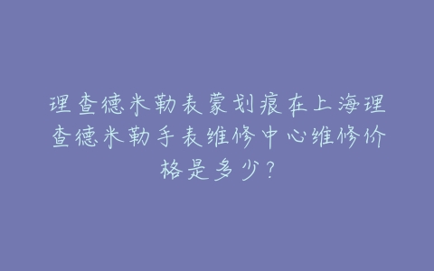 理查德米勒表蒙划痕在上海理查德米勒手表维修中心维修价格是多少？