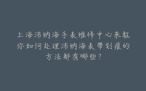 上海沛纳海手表维修中心来教你如何处理沛纳海表带划痕的方法都有哪些?