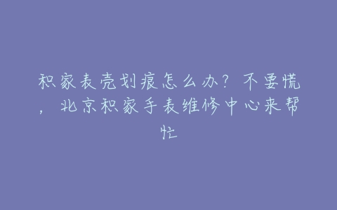 积家表壳划痕怎么办？不要慌，北京积家手表维修中心来帮忙