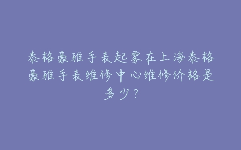 泰格豪雅手表起雾在上海泰格豪雅手表维修中心维修价格是多少?