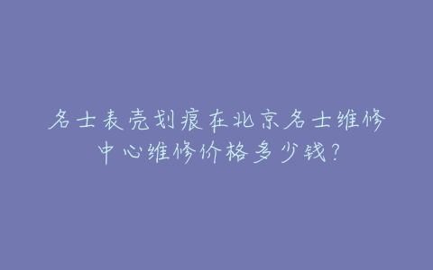 名士表壳划痕在北京名士维修中心维修价格多少钱?