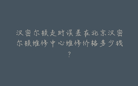 汉密尔顿走时误差在北京汉密尔顿维修中心维修价格多少钱？
