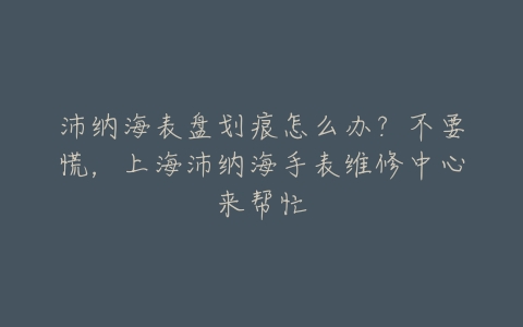 沛纳海表盘划痕怎么办?不要慌,上海沛纳海手表维修中心来帮忙