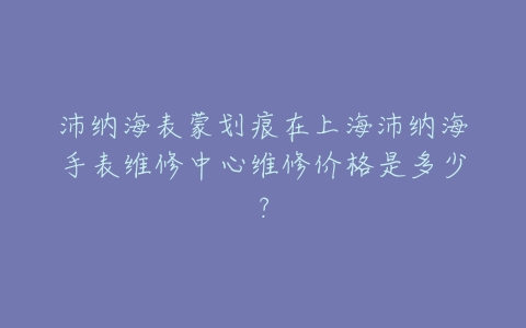 沛纳海表蒙划痕在上海沛纳海手表维修中心维修价格是多少?