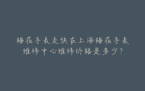 梅花手表走快在上海梅花手表维修中心维修价格是多少?
