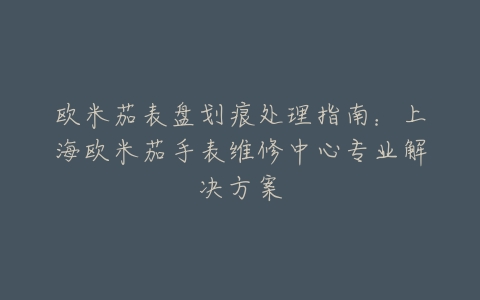 欧米茄表盘划痕处理指南：上海欧米茄手表维修中心专业解决方案