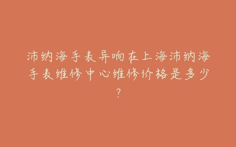 沛纳海手表异响在上海沛纳海手表维修中心维修价格是多少?