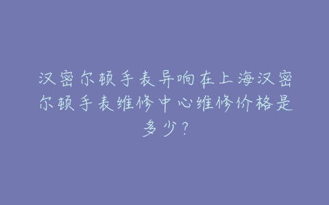 汉密尔顿手表异响在上海汉密尔顿手表维修中心维修价格是多少?
