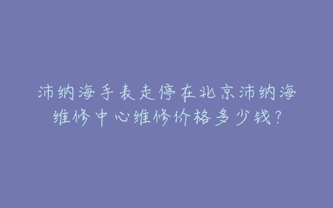 沛纳海手表走停在北京沛纳海维修中心维修价格多少钱？