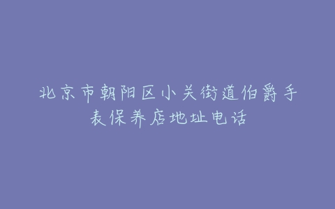北京市朝阳区小关街道伯爵手表保养店地址电话