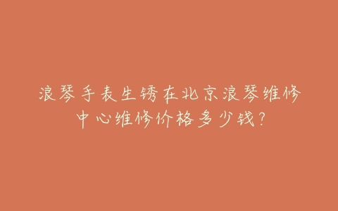 浪琴手表生锈在北京浪琴维修中心维修价格多少钱?