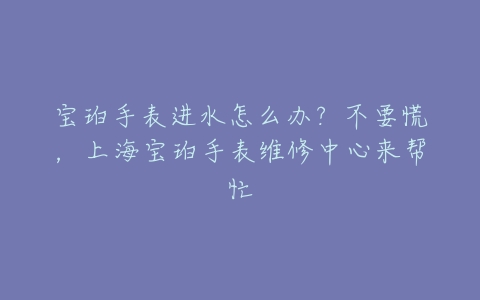 宝珀手表进水怎么办?不要慌,上海宝珀手表维修中心来帮忙