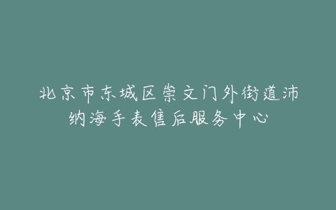 北京市东城区崇文门外街道沛纳海手表售后服务中心
