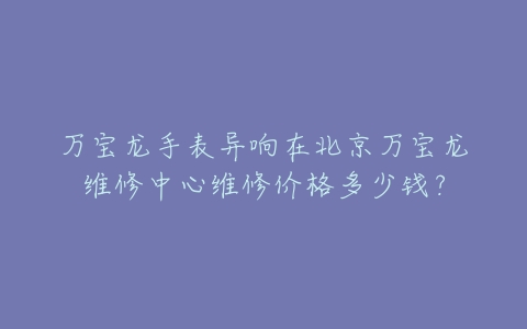 万宝龙手表异响在北京万宝龙维修中心维修价格多少钱？