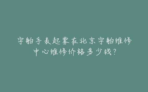 宇舶手表起雾在北京宇舶维修中心维修价格多少钱?