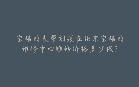宝格丽表带划痕在北京宝格丽维修中心维修价格多少钱？