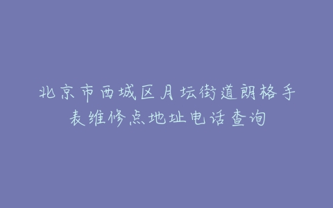 北京市西城区月坛街道朗格手表维修点地址电话查询