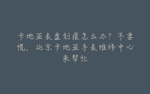 卡地亚表盘划痕怎么办？不要慌，北京卡地亚手表维修中心来帮忙