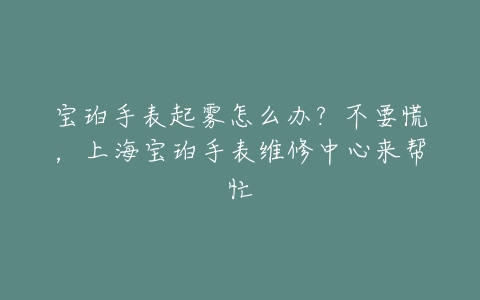 宝珀手表起雾怎么办？不要慌，上海宝珀手表维修中心来帮忙