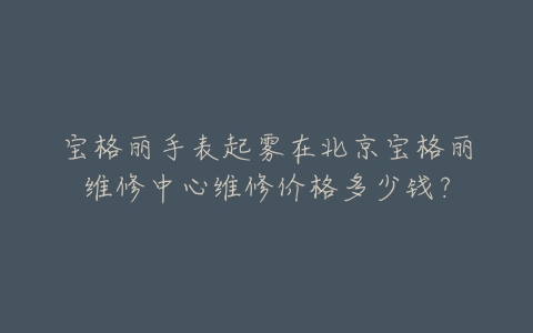 宝格丽手表起雾在北京宝格丽维修中心维修价格多少钱？