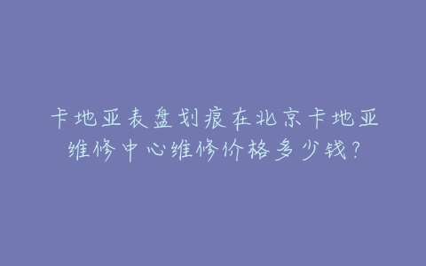 卡地亚表盘划痕在北京卡地亚维修中心维修价格多少钱?