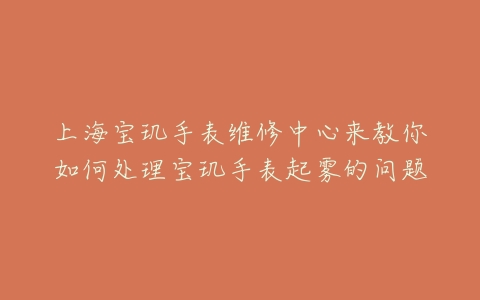 上海宝玑手表维修中心来教你如何处理宝玑手表起雾的问题