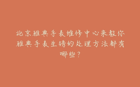 北京雅典手表维修中心来教你雅典手表生锈的处理方法都有哪些?