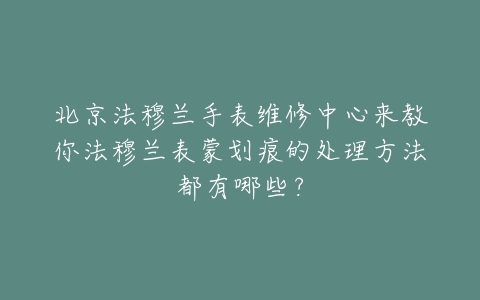 北京法穆兰手表维修中心来教你法穆兰表蒙划痕的处理方法都有哪些？