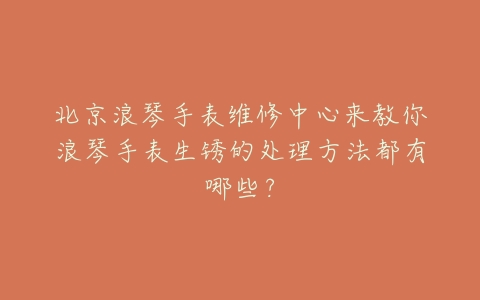 北京浪琴手表维修中心来教你浪琴手表生锈的处理方法都有哪些?