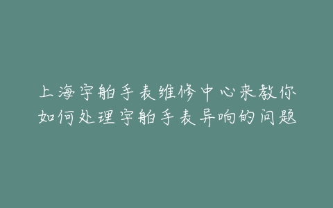 上海宇舶手表维修中心来教你如何处理宇舶手表异响的问题